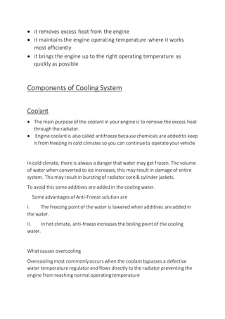  it removes excess heat from the engine
 it maintains the engine operating temperature where it works
most efficiently
 it brings the engine up to the right operating temperature as
quickly as possible
Components of Cooling System
Coolant
 The main purpose of the coolantin your engine is to remove the excess heat
through the radiator.
 Engine coolantis also called antifreeze because chemicals are added to keep
it from freezing in cold climates so you can continueto operateyour vehicle
In cold climate, there is always a danger that water may get frozen. The volume
of water when converted to ice increases, this may result in damageof entire
system. This may result in bursting of radiator core& cylinder jackets.
To avoid this some additives are added in the cooling water.
Someadvantages of Anti-Freeze solution are
I. The freezing pointof the water is lowered when additives areadded in
the water.
II. In hot climate, anti-freeze increases the boiling pointof the cooling
water.
Whatcauses overcooling
Overcooling most commonlyoccurswhen the coolant bypasses a defective
water temperatureregulator and flows directly to the radiator preventing the
engine from reaching normaloperating temperature
 