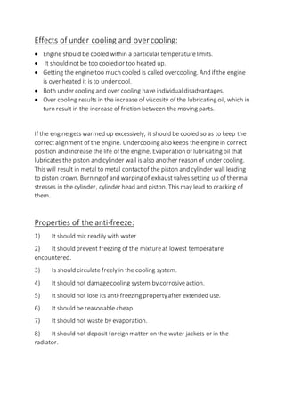 Effects of under cooling and over cooling:
 Engine should be cooled within a particular temperaturelimits.
 It should notbe too cooled or too heated up.
 Getting the engine too much cooled is called overcooling. And if the engine
is over heated it is to under cool.
 Both under cooling and over cooling have individual disadvantages.
 Over cooling results in the increase of viscosity of the lubricating oil, which in
turn result in the increase of friction between the moving parts.
If the engine gets warmed up excessively, it should be cooled so as to keep the
correct alignment of the engine. Undercooling also keeps the enginein correct
position and increase the life of the engine. Evaporation of lubricating oil that
lubricates the piston and cylinder wall is also another reason of under cooling.
This will result in metal to metal contactof the piston and cylinder wall leading
to piston crown. Burning of and warping of exhaustvalves setting up of thermal
stresses in the cylinder, cylinder head and piston. This may lead to cracking of
them.
Properties of the anti-freeze:
1) It should mix readily with water
2) It should prevent freezing of the mixtureat lowest temperature
encountered.
3) Is should circulate freely in the cooling system.
4) It should not damagecooling system by corrosiveaction.
5) It should not lose its anti-freezing propertyafter extended use.
6) It should be reasonable cheap.
7) It should not waste by evaporation.
8) It should not deposit foreign matter on the water jackets or in the
radiator.
 