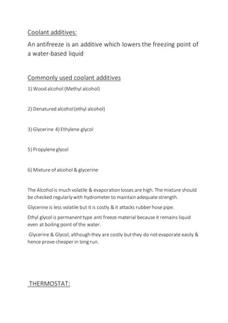 Coolant additives:
An antifreeze is an additive which lowers the freezing point of
a water-based liquid
Commonly used coolant additives
1) Wood alcohol (Methyl alcohol)
2) Denatured alcohol(ethyl alcohol)
3) Glycerine 4) Ethylene glycol
5) Propyleneglycol
6) Mixture of alcohol & glycerine
The Alcoholis much volatile & evaporation losses are high. The mixture should
be checked regularlywith hydrometer to maintain adequatestrength.
Glycerine is less volatile but it is costly & it attacks rubber hose pipe.
Ethyl glycol is permanenttype anti freeze material because it remains liquid
even at boiling point of the water.
Glycerine & Glycol; although they are costly butthey do notevaporate easily &
hence prove cheaper in long run.
THERMOSTAT:
 