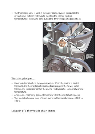  The thermostat valve is used in the water cooling system to regulatethe
circulation of water in system & to maintain the normal working
temperatureof the engine partsduring the differentoperating conditions.
Working principle:
 It works automaticallyin the cooling system. When the engine is started
from cold, the thermostat valve is closed & it prevents the flow of water
from engine to radiator so that the engine readilyreaches to normal working
temperature.
 After engine reaches to desired temperaturethe thermostat valve opens.
 Thermostatvalves are most efficient over small temperaturerangeof 80˚ to
100˚C.
Location of a thermostat on an engine
 