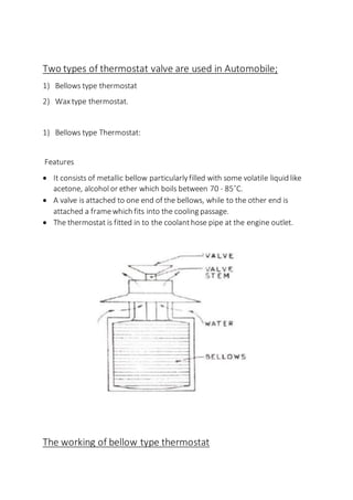 Two types of thermostat valve are used in Automobile;
1) Bellows type thermostat
2) Wax type thermostat.
1) Bellows type Thermostat:
Features
 It consists of metallic bellow particularlyfilled with some volatile liquid like
acetone, alcohol or ether which boils between 70 - 85˚C.
 A valve is attached to one end of the bellows, while to the other end is
attached a framewhich fits into the cooling passage.
 The thermostat is fitted in to the coolanthose pipe at the engine outlet.
The working of bellow type thermostat
 
