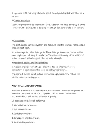 It is propertyof lubricating oil due to which the oil particles stick with the metal
surface.
7)Chemicalstability:
Lubricating oil should be chemically stable. It should not have tendency of oxide
formation. Theoil should notdecompose at high temperatureto form carbon.
8)Cleanliness:
The oil should be sufficiently clean and stable, so that the crankoil holes and oil
lines arekept clean.
It containsagents, called detergents. These detergents remove the impurities
from engine partsduring oil circulation. These impurities may either be filtered
out or removed with changeof oil at periodic intervals.
9)Resistance against extreme pressure:
In modern engines, lubricating oil are subjected to extreme pressure,
particularlyin bearingsand the valve actuating mechanisms.
The oil must stick to metal surfaceeven under high pressureto reduce the
friction between mating parts.
ADDITIVES FOR LUBRICANTS:
Additives are chemical substances which areadded to the lubricating oil either
to reinforcesome of its naturalpropertiesor to provideit certain new
propertieswhich it does notpossesses originally.
Oil additives are classified as follows;
1. Viscosity index improvers
2. Oxidation Inhibitors
3. Corrosion inhibitors
4. Detergents and Dispersants
5. Anti-scuffing additives
 