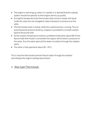  The engine is warming up, when it is started. It is desired thatthe cooling
system should not operate so that engine warmsup quickly.
 During this temperaturethe thermostat valve remains closed, the liquid
inside the valve has not changed its state and exerts no pressureon the
valve.
 The thermostat valve is closed, while the coolantpump is running. Thus to
avoid excessive pressure build up, a bypass is provided to circulate coolant
back to the pump inlet.
 As the coolant temperaturereachesa predetermined valve (about80˚C) the
liquid inside thermostat is converted into vapour which exerts a pressure on
the valve, thus the valve opens & the water circulation through the radiator
starts.
 The valve is fully opened at about90 - 95˚C.
This is how the thermostatcontrols flowof water through theradiator
according to the engine cooling requirement.
2) Wax type Thermostat:
 