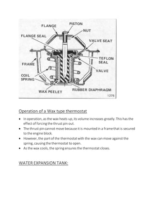 Operation of a Wax type thermostat
 In operation, as the wax heats up, its volume increases greatly. This has the
effect of forcing the thrust pin out.
 The thrust pin cannot move because it is mounted in a framethat is secured
to the engine block.
 However, the partof the thermostatwith the wax can move against the
spring, causing the thermostat to open.
 As the wax cools, the spring ensures the thermostat closes.
WATER EXPANSION TANK:
 