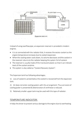 Instead of using overflowpipe, an expansion reservoir is provided in modern
engines.
 It is so connected with the radiator that, it receives the excess coolant as the
engine temperatureincreases due to coolantexpansion.
 When the cooling water cools down, its volume decreases and the coolant in
the reservoir returnsto the radiator keeping the system full of coolant.
 The reservoir is usually made of the translucentplastic so thatit can indicate
level of the coolant anytime.
 This system is also called as “CoolantRecovery System”.
The Expansion tank has following advantages;
1) Loss of coolantis prevented as the coolantis recovered from the expansion
tank.
2) Air does not enter cooling system with this arrangement. Thuscorrosion of
cooling jacket is prevented & deterioration of antifreeze is reduced.
3) Relatively smaller upper tank may be used with this type of radiator.
TEMPERATURE INDICATOR:
It helps the driver to prevent serious damageto the engine due to overheating.
 
