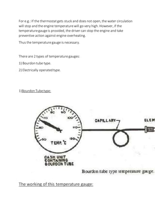 For e.g.: If the thermostatgets stuck and does not open, the water circulation
will stop and the engine temperaturewill go very high. However, if the
temperaturegaugeis provided, the driver can stop the engine and take
preventive action against engine overheating.
Thus the temperaturegauge is necessary.
There are 2 types of temperaturegauges:
1) Bourdon tube type.
2) Electrically operated type.
1)Bourdon Tubetype:
The working of this temperature gauge:
 