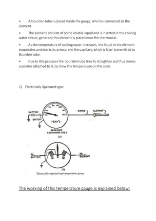 • A bourdon tubeis placed inside the gauge, which is connected to the
element.
• The element consists of some volatile liquid and is inserted in the cooling
water circuit, generally this element is placed near the thermostat.
• As the temperatureof cooling water increases, the liquid in the element
evaporates and exerts its pressure in the capillary, which is later transmitted to
Bourdon tube.
• Dueto this pressurethe bourdon tubetries to straighten outthus moves
a pointer attached to it, to show the temperatureon the scale.
2) Electrically Operated type:
The working of this temperature gauge is explained below:
 