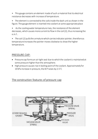 • This gauge contains an element made of such a material that its electrical
resistance decreases with increase of temperature.
• The element is connected to the coils inside the dash unit as shown in the
figure. The gaugeelement is inserted into coolant at some appropriateplace
• As the cooling water temperaturerises, the resistance of the element
decreases, which causes morecurrentto flow in the coil (2), thus increasing the
e.m.f..
• The coil (2) pullsthe armaturewhich carriesindicator pointer, thereforeas
temperatureincreases the pointer moves clockwise to show the higher
temperature.
PRESSURE CAP:
 Pressurecap formsan air tight seal due to which the coolantis maintained at
some pressure higher than the atmosphere.
 High pressure causes rise in boiling pointof the coolant. Approximatelyfor
10 kPa increase in pressure, the B.P raises by 2.5˚C
The construction features of pressure cap
 