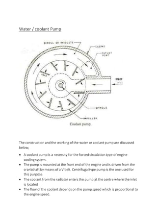 Water / coolant Pump
The construction and the working of the water or coolantpump are discussed
below;
 A coolantpump is a necessity for the forced circulation type of engine
cooling system.
 The pump is mounted at the frontend of the engine and is driven from the
crankshaftby means of a V belt. Centrifugal type pump is the one used for
this purpose.
 The coolant from the radiator entersthe pump at the centre where the inlet
is located
 The flow of the coolantdepends on the pump speed which is proportionalto
the engine speed.
 