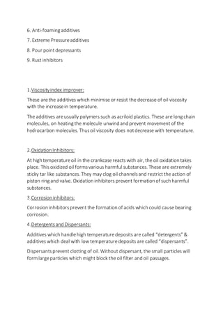 6. Anti-foaming additives
7. Extreme Pressureadditives
8. Pour pointdepressants
9. Rust inhibitors
1.Viscosityindex improver:
These arethe additives which minimise or resist the decrease of oil viscosity
with the increasein temperature.
The additives areusually polymers such as acriloid plastics. These are long chain
molecules, on heating the molecule unwind and prevent movement of the
hydrocarbon molecules. Thusoil viscosity does notdecrease with temperature.
2.Oxidation Inhibitors:
At high temperatureoil in the crankcasereacts with air, the oil oxidation takes
place. This oxidized oil formsvarious harmful substances. These are extremely
sticky tar like substances. They may clog oil channelsand restrict the action of
piston ring and valve. Oxidation inhibitors prevent formation of such harmful
substances.
3.Corrosion inhibitors:
Corrosion inhibitorsprevent the formation of acids which could cause bearing
corrosion.
4.Detergentsand Dispersants:
Additives which handlehigh temperaturedeposits are called “detergents” &
additives which deal with low temperaturedeposits are called “dispersants”.
Dispersantsprevent clotting of oil. Without dispersant, the small particles will
form largeparticles which might block the oil filter and oil passages.
 