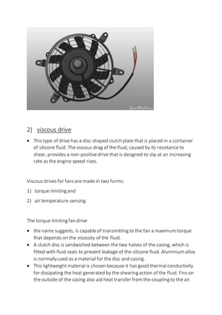 2) viscous drive
 This type of drive has a disc-shaped clutch plate that is placed in a container
of silicone fluid. The viscous drag of the fluid, caused by its resistance to
shear, provides a non-positivedrive that is designed to slip at an increasing
rate as the engine speed rises.
Viscous drives for fansare made in two forms:
1) torque-limiting and
2) air temperature-sensing.
The torque-limiting fan drive
 the name suggests, is capableof transmitting to the fan a maximum torque
that depends on the viscosity of the fluid.
 A clutch disc is sandwiched between the two halves of the casing, which is
fitted with fluid seals to prevent leakage of the silicone fluid. Aluminium alloy
is normallyused as a material for the disc and casing.
 This lightweight material is chosen because it has good thermal conductivity
for dissipating the heat generated by the shearing action of the fluid. Fins on
the outside of the casing also aid heat transfer from the coupling to the air.
 
