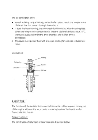 The air-sensing fan drive,
 as well as being torque limiting, varies the fan speed to suit the temperature
of the air that has passed through the radiator.
 It does this by controlling the amountof fluid in contactwith the drive plate.
When the temperaturesensor detects that the coolant is below about75°C,
the fluid is evacuated from the drive chamber and the fan drive is
disengaged.
 This saves more power than with a torque-limiting fan and also reduces fan
noise.
Viscous Fan
RADIATOR:
The function of the radiator is to ensure close contact of hot coolantcoming out
of the engine with outside air, so as to ensure high rate of the heat transfer
from coolantto the air.
Construction:
The construction featuresof pressurecap are discussed below;
 