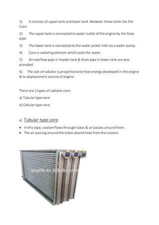 1) It consists of upper tank and lower tank. Between these tanks lies the
Core.
2) The upper tank is connected to water outlet of the engine by the hose
pipe.
3) The lower tank is connected to the water jacket inlet via a water pump.
4) Core is radiating element which cools the water.
5) An overflow pipe in header tank & drain pipe in lower tank are also
provided.
6) The size of radiator is proportional to heat energy developed in the engine
& to displacement volume of engine.
There are 2 types of radiator core:
a) Tubular type core
b) Cellular type core
a) Tubular type core:
 In this type, coolantflows through tubes & air passes around them.
 The air passing around the tubes absorb heat from the coolant.
 