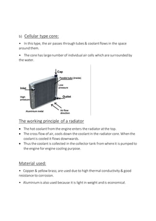 b) Cellular type core:
• In this type, the air passes through tubes& coolantflows in the space
around them.
• The core has largenumber of individual air cells which are surrounded by
the water.
The working principle of a radiator
 The hot coolantfrom the engine enters the radiator atthe top.
 The cross flow of air, cools down the coolantin the radiator core. When the
coolantis cooled it flows downwards.
 Thus the coolant is collected in the collector tank from whereit is pumped to
the engine for engine cooling purpose.
Material used:
• Copper & yellow brass; are used due to high thermal conductivity & good
resistance to corrosion.
• Aluminium is also used because it is light in weight and is economical.
 