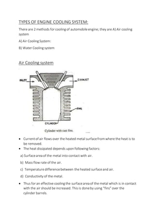 TYPES OF ENGINE COOLING SYSTEM:
There are 2 methods for cooling of automobileengine; they are A) Air cooling
system
A) Air Cooling System:
B) Water Cooling system
Air Cooling system
 Currentof air flows over the heated metal surfacefrom where the heat is to
be removed.
 The heat dissipated depends upon following factors:
a) Surfacearea of the metal into contact with air.
b) Mass flow rate of the air.
c) Temperaturedifferencebetween the heated surfaceand air.
d) Conductivity of the metal.
 Thus for an effective cooling the surfacearea of the metal which is in contact
with the air should be increased. This is doneby using “fins” over the
cylinder barrels.
 