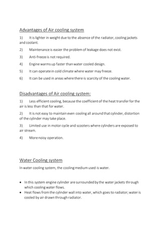 Advantages of Air cooling system
1) It is lighter in weight due to the absence of the radiator, cooling jackets
and coolant.
2) Maintenanceis easier the problem of leakage does not exist.
3) Anti-freezeis not required.
4) Engine warmsup faster than water cooled design.
5) It can operatein cold climate where water may freeze.
6) It can be used in areas wherethere is scarcity of the cooling water.
Disadvantages of Air cooling system:
1) Less efficient cooling, because the coefficientof the heat transfer for the
air is less than that for water.
2) It is not easy to maintain even cooling all around thatcylinder, distortion
of the cylinder may take place.
3) Limited use in motor cycle and scooters where cylinders are exposed to
air stream.
4) Morenoisy operation.
Water Cooling system
In water cooling system, the cooling medium used is water.
 In this system engine cylinder aresurrounded bythe water jackets through
which cooling water flows.
 Heat flows from the cylinder wall into water, which goes to radiator; water is
cooled by air drawn through radiator.
 