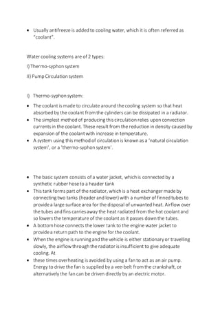  Usually antifreeze is added to cooling water, which it is often referred as
“coolant”.
Water cooling systems are of 2 types:
I) Thermo-syphon system
II) Pump Circulation system
I) Thermo-syphon system:
 The coolant is made to circulate around thecooling system so that heat
absorbed by the coolant from the cylinders can be dissipated in a radiator.
 The simplest method of producing thiscirculation relies upon convection
currentsin the coolant. These result from the reduction in density caused by
expansion of the coolantwith increase in temperature.
 A system using this method of circulation is known as a ‘natural circulation
system’, or a ‘thermo-syphon system’.
 The basic system consists of a water jacket, which is connected by a
synthetic rubber hoseto a header tank
 This tank formspart of the radiator, which is a heat exchanger madeby
connecting two tanks (header and lower) with a number of finned tubes to
providea large surfacearea for the disposal of unwanted heat. Airflow over
the tubes and fins carriesaway the heat radiated from the hot coolantand
so lowers the temperature of the coolant as it passes down the tubes.
 A bottom hose connects the lower tank to the engine water jacket to
providea return path to the engine for the coolant.
 When the engine is running and the vehicle is either stationaryor travelling
slowly, the airflowthrough the radiator is insufficient to give adequate
cooling. At
 these times overheating is avoided by using a fan to act as an air pump.
Energy to drive the fan is supplied by a vee-belt from the crankshaft, or
alternatively the fan can be driven directly by an electric motor.
 