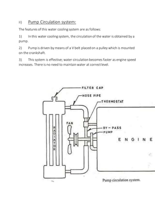 II) Pump Circulation system:
The features of this water cooling system are as follows:
1) In this water cooling system, the circulation of the water is obtained by a
pump.
2) Pump is driven by means of a V belt placed on a pulley which is mounted
on the crankshaft.
3) This system is effective; water circulation becomes faster as engine speed
increases. There is no need to maintain water at correctlevel.
 