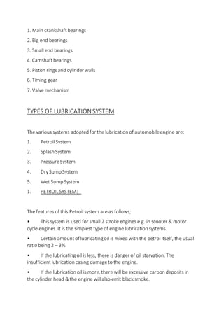 1. Main crankshaftbearings
2. Big end bearings
3. Small end bearings
4. Camshaftbearings
5. Piston ringsand cylinder walls
6. Timing gear
7. Valve mechanism
TYPES OF LUBRICATION SYSTEM
The various systems adopted for the lubrication of automobileengine are;
1. PetroilSystem
2. Splash System
3. PressureSystem
4. DrySump System
5. Wet Sump System
1. PETROIL SYSTEM:
The features of this Petroilsystem are as follows;
• This system is used for small 2 stroke engines e.g. in scooter & motor
cycle engines. It is the simplest type of engine lubrication systems.
• Certain amountof lubricating oil is mixed with the petrol itself, the usual
ratio being 2 – 3%.
• If the lubricating oil is less, there is danger of oil starvation. The
insufficientlubrication casing damageto the engine.
• If the lubrication oil is more, there will be excessive carbon deposits in
the cylinder head & the engine will also emit black smoke.
 