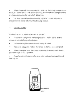 • When the petrolmixture enters the crankcase, due to high temperature
there, the petrolcomponentvaporizes leaving thin film of lubricating oil on the
crankcase, cylinder walls, crankshaft& bearings.
• The main requirementof the lubricating oil for 2 stroke engine is; it
should mix with petrol& burn withoutleaving residue.
2. SPLASH SYSTEM:
The features of this Splash system are as follows;
• This system is employed in the engines of the motor cycles. It’sthe
cheapest method of engine lubrication.
• The lubricating oil is stored in an oil trough or sump.
• A scoop or a dipper is made in the lowest partof the connecting rod.
• When the engine runs, the scoop causes the oil to splash each time it
passes through its B.D.C. position.
• This affects the lubrication of engine walls, gudgeon bearings, big end
bearingsetc.
 