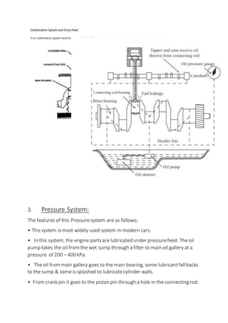 3. Pressure System:
The features of this Pressuresystem are as follows;
• This system is most widely used system in modern cars.
• In this system, the engine partsare lubricated under pressurefeed. The oil
pump takes the oil from the wet sump through a filter to main oil gallery at a
pressure of 200 – 400 kPa.
• The oil from main gallery goes to the main bearing, some lubricantfallbacks
to the sump & some is splashed to lubricatecylinder walls.
• From crankpin it goes to the piston pin through a hole in the connecting rod.
 