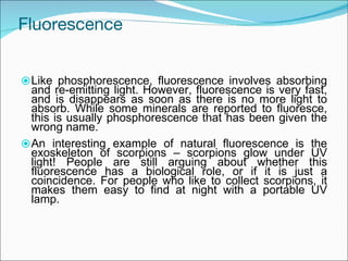 Fluorescence Like phosphorescence, fluorescence involves absorbing and re-emitting light. However, fluorescence is very fast, and is disappears as soon as there is no more light to absorb. While some minerals are reported to fluoresce, this is usually phosphorescence that has been given the wrong name.  An interesting example of natural fluorescence is the exoskeleton of scorpions – scorpions glow under UV light! People are still arguing about whether this fluorescence has a biological role, or if it is just a coincidence. For people who like to collect scorpions, it makes them easy to find at night with a portable UV lamp. 