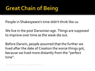 People in Shakespeare's time didn't think like us. We live in the post Darwinian age. Things are supposed to improve over time as the weak die out. Before Darwin, people assumed that the further we lived after the date of Creation the worse things got, because we lived more distantly from the “perfect time”. http://homepages.rootsweb.ancestry.com/~maggieoh/Macbeth/chain1.html