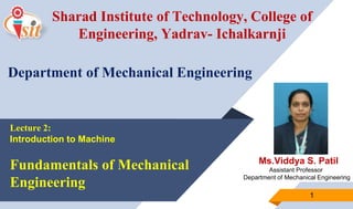 Ms.Viddya S. Patil
Assistant Professor
Department of Mechanical Engineering
1
Sharad Institute of Technology, College of
Engineering, Yadrav- Ichalkarnji
Department of Mechanical Engineering
Lecture 2:
Introduction to Machine
Fundamentals of Mechanical
Engineering
 