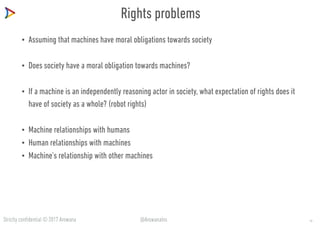 Strictly confidential © 2017 Arowana @ArowanaIns
Rights problems
• Assuming that machines have moral obligations towards society
• Does society have a moral obligation towards machines?
• If a machine is an independently reasoning actor in society, what expectation of rights does it
have of society as a whole? (robot rights)
• Machine relationships with humans
• Human relationships with machines
• Machine’s relationship with other machines
10
 