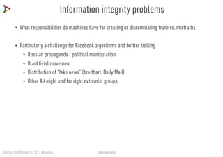Strictly confidential © 2017 Arowana @ArowanaIns
Information integrity problems
• What responsibilities do machines have for creating or disseminating truth vs. mistruths
• Particularly a challenge for Facebook algorithms and twitter trolling
• Russian propaganda / political manipulation
• Blacktivist movement
• Distribution of “fake news” (breitbart, Daily Mail)
• Other Alt-right and far right extremist groups
11
 