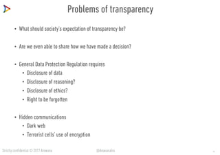 Strictly confidential © 2017 Arowana @ArowanaIns
Problems of transparency
• What should society’s expectation of transparency be?
• Are we even able to share how we have made a decision?
• General Data Protection Regulation requires
• Disclosure of data
• Disclosure of reasoning?
• Disclosure of ethics?
• Right to be forgotten
• Hidden communications
• Dark web
• Terrorist cells’ use of encryption
14
 