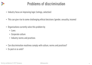 Strictly confidential © 2017 Arowana @ArowanaIns
Problems of discrimination
• Industry focus on improving logic (ratings, selection)
• This can give rise to some challenging ethical decisions (gender, sexuality, income)
• Organisations currently solve this problem by
• Laws
• Corporate culture
• Industry norms and practices
• Can discrimination machines comply with culture, norms and practices?
• Ex post or ex ante?
20
 