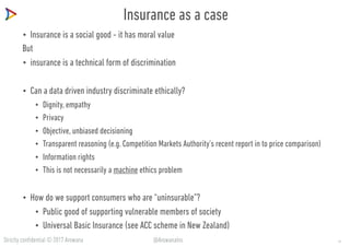 Strictly confidential © 2017 Arowana @ArowanaIns
Insurance as a case
• Insurance is a social good - it has moral value
But
• insurance is a technical form of discrimination
• Can a data driven industry discriminate ethically?
• Dignity, empathy
• Privacy
• Objective, unbiased decisioning
• Transparent reasoning (e.g. Competition Markets Authority’s recent report in to price comparison)
• Information rights
• This is not necessarily a machine ethics problem
• How do we support consumers who are “uninsurable”?
• Public good of supporting vulnerable members of society
• Universal Basic Insurance (see ACC scheme in New Zealand)
21
 