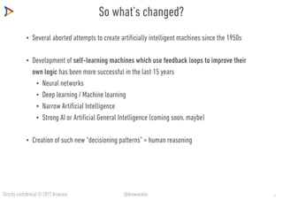 Strictly confidential © 2017 Arowana @ArowanaIns
So what’s changed?
• Several aborted attempts to create artificially intelligent machines since the 1950s
• Development of self-learning machines which use feedback loops to improve their
own logic has been more successful in the last 15 years
• Neural networks
• Deep learning / Machine learning
• Narrow Artificial Intelligence
• Strong AI or Artificial General Intelligence (coming soon, maybe)
• Creation of such new “decisioning patterns” ≈ human reasoning
4
 
