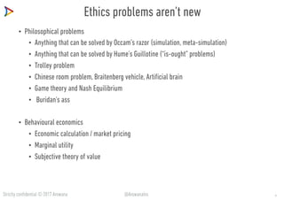 Strictly confidential © 2017 Arowana @ArowanaIns
Ethics problems aren’t new
• Philosophical problems
• Anything that can be solved by Occam’s razor (simulation, meta-simulation)
• Anything that can be solved by Hume’s Guillotine (“is-ought” problems)
• Trolley problem
• Chinese room problem, Braitenberg vehicle, Artificial brain
• Game theory and Nash Equilibrium
• Buridan's ass
• Behavioural economics
• Economic calculation / market pricing
• Marginal utility
• Subjective theory of value
6
 
