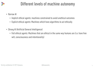 Strictly confidential © 2017 Arowana @ArowanaIns
Different levels of machine autonomy
• Narrow AI
• Implicit ethical agents: machines constrained to avoid unethical outcomes
• Explicit ethical agents: Machines which have algorithms to act ethically
• Strong AI (Artificial General Intelligence)
• Full ethical agents: Machines that are ethical in the same way humans are (i.e. have free
will, consciousness and intentionality)
8
 