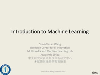 Introduction to Machine Learning Shao-Chuan Wang Research Center for IT Innovation Multimedia and Machine Learning Lab Academia Sinica 中央研究院資訊科技創新研究中心 多媒體與機器學習實驗室  NTNU 1 Shao-Chuan Wang, Academia Sinica 