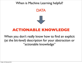When is Machine Learning helpful?

                                          DATA




                           ACTIONABLE KNOWLEDGE
       When you don’t really know how to ﬁnd an explicit
       (at the bit-level) description for your abstraction or
                      “actionable knowledge”




Friday, 24 February 2012
 