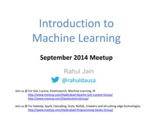 Introduction to 
Machine Learning 
September 2014 Meetup 
Rahul Jain 
@rahuldausa 
Join us @ For Solr, Lucene, Elasticsearch, Machine Learning, IR 
http://www.meetup.com/Hyderabad-Apache-Solr-Lucene-Group/ 
http://www.meetup.com/DataAnalyticsGroup/ 
Join us @ For Hadoop, Spark, Cascading, Scala, NoSQL, Crawlers and all cutting edge technologies. 
http://www.meetup.com/Hyderabad-Programming-Geeks-Group/ 
 