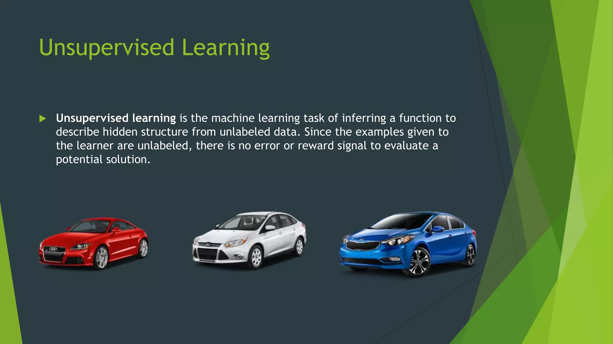 Unsupervised Learning
 Unsupervised learning is the machine learning task of inferring a function to
describe hidden structure from unlabeled data. Since the examples given to
the learner are unlabeled, there is no error or reward signal to evaluate a
potential solution.
 