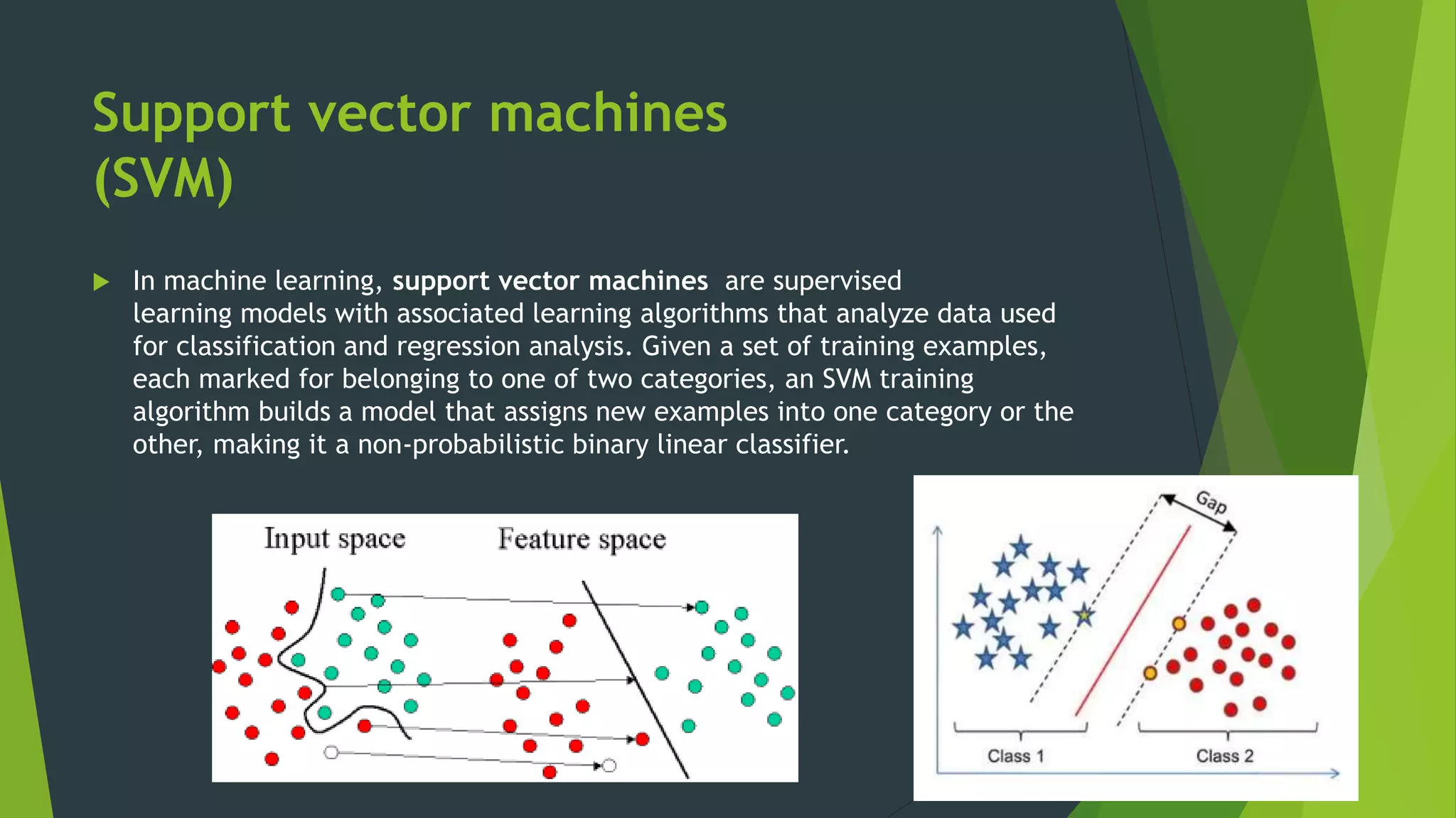 Support vector machines
(SVM)
 In machine learning, support vector machines are supervised
learning models with associated learning algorithms that analyze data used
for classification and regression analysis. Given a set of training examples,
each marked for belonging to one of two categories, an SVM training
algorithm builds a model that assigns new examples into one category or the
other, making it a non-probabilistic binary linear classifier.
 