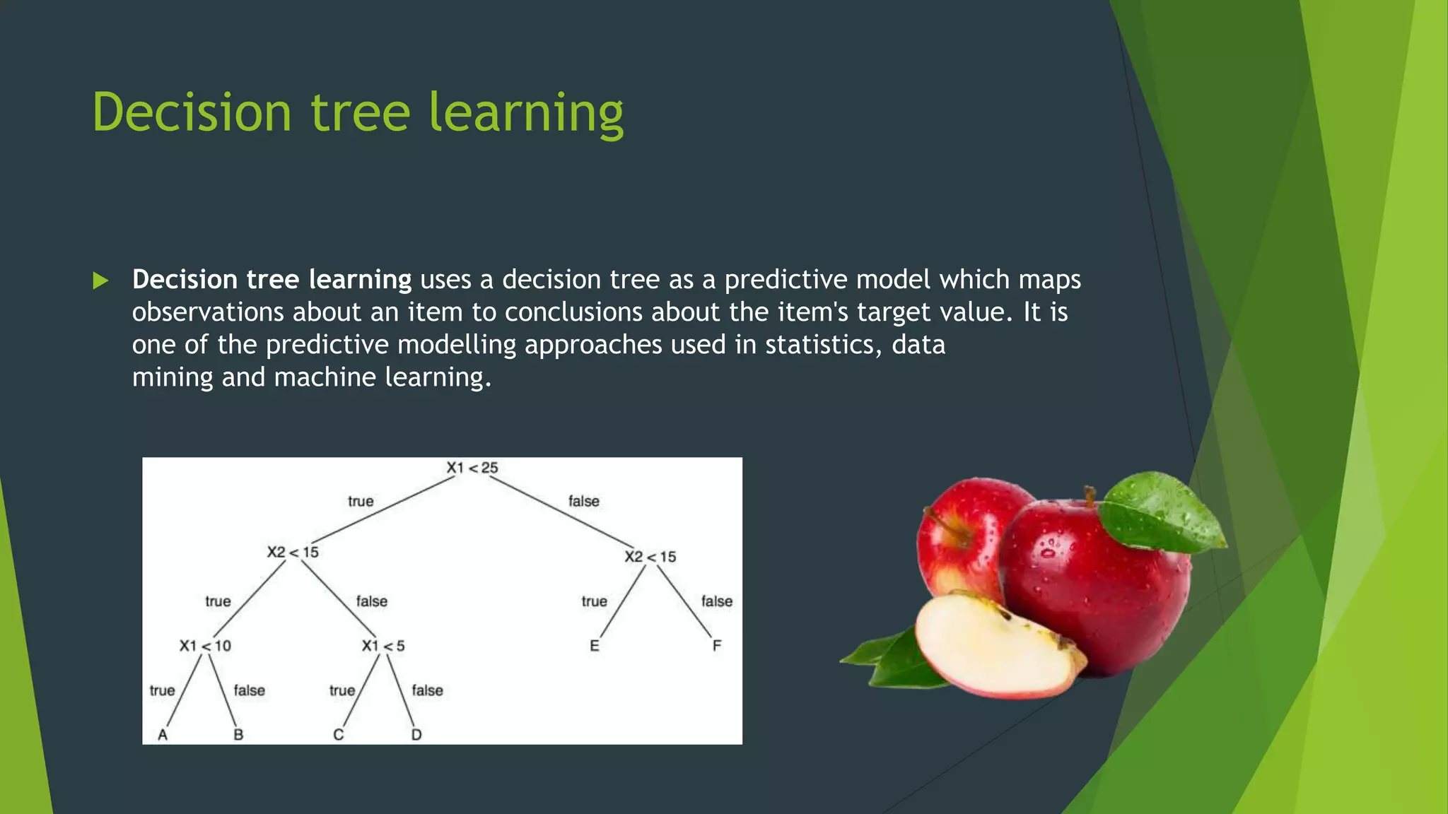 Decision tree learning
 Decision tree learning uses a decision tree as a predictive model which maps
observations about an item to conclusions about the item's target value. It is
one of the predictive modelling approaches used in statistics, data
mining and machine learning.
 