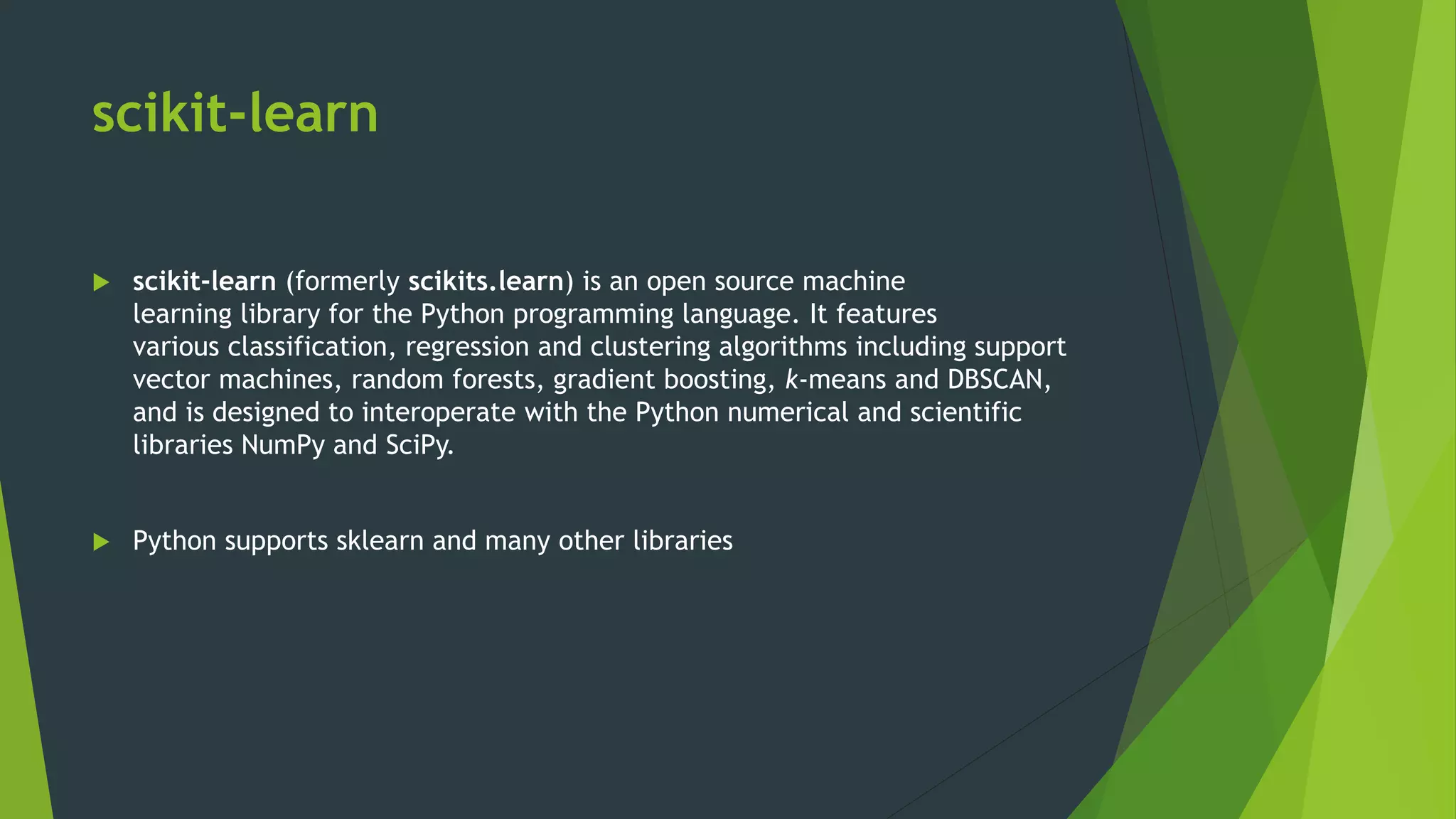 scikit-learn
 scikit-learn (formerly scikits.learn) is an open source machine
learning library for the Python programming language. It features
various classification, regression and clustering algorithms including support
vector machines, random forests, gradient boosting, k-means and DBSCAN,
and is designed to interoperate with the Python numerical and scientific
libraries NumPy and SciPy.
 Python supports sklearn and many other libraries
 