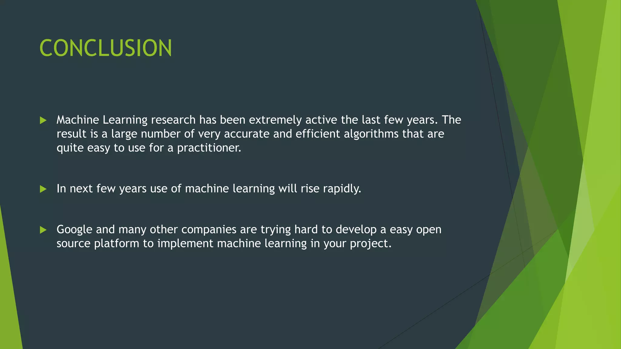 CONCLUSION
 Machine Learning research has been extremely active the last few years. The
result is a large number of very accurate and efficient algorithms that are
quite easy to use for a practitioner.
 In next few years use of machine learning will rise rapidly.
 Google and many other companies are trying hard to develop a easy open
source platform to implement machine learning in your project.
 