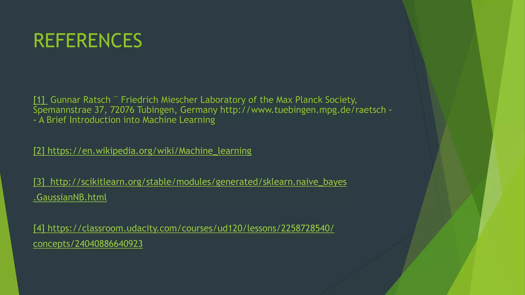 REFERENCES
[1] Gunnar Ratsch ¨ Friedrich Miescher Laboratory of the Max Planck Society,
Spemannstrae 37, 72076 Tubingen, Germany http://www.tuebingen.mpg.de/raetsch -
- A Brief Introduction into Machine Learning
[2] https://en.wikipedia.org/wiki/Machine_learning
[3] http://scikitlearn.org/stable/modules/generated/sklearn.naive_bayes
.GaussianNB.html
[4] https://classroom.udacity.com/courses/ud120/lessons/2258728540/
concepts/24040886640923
 