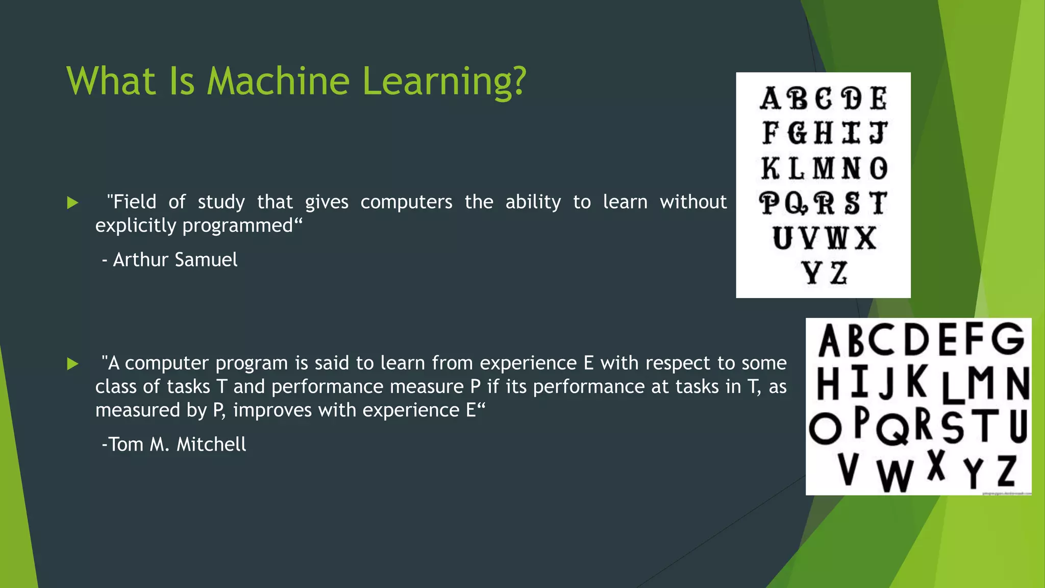 What Is Machine Learning?
 "Field of study that gives computers the ability to learn without being
explicitly programmed“
- Arthur Samuel
 "A computer program is said to learn from experience E with respect to some
class of tasks T and performance measure P if its performance at tasks in T, as
measured by P, improves with experience E“
-Tom M. Mitchell
 