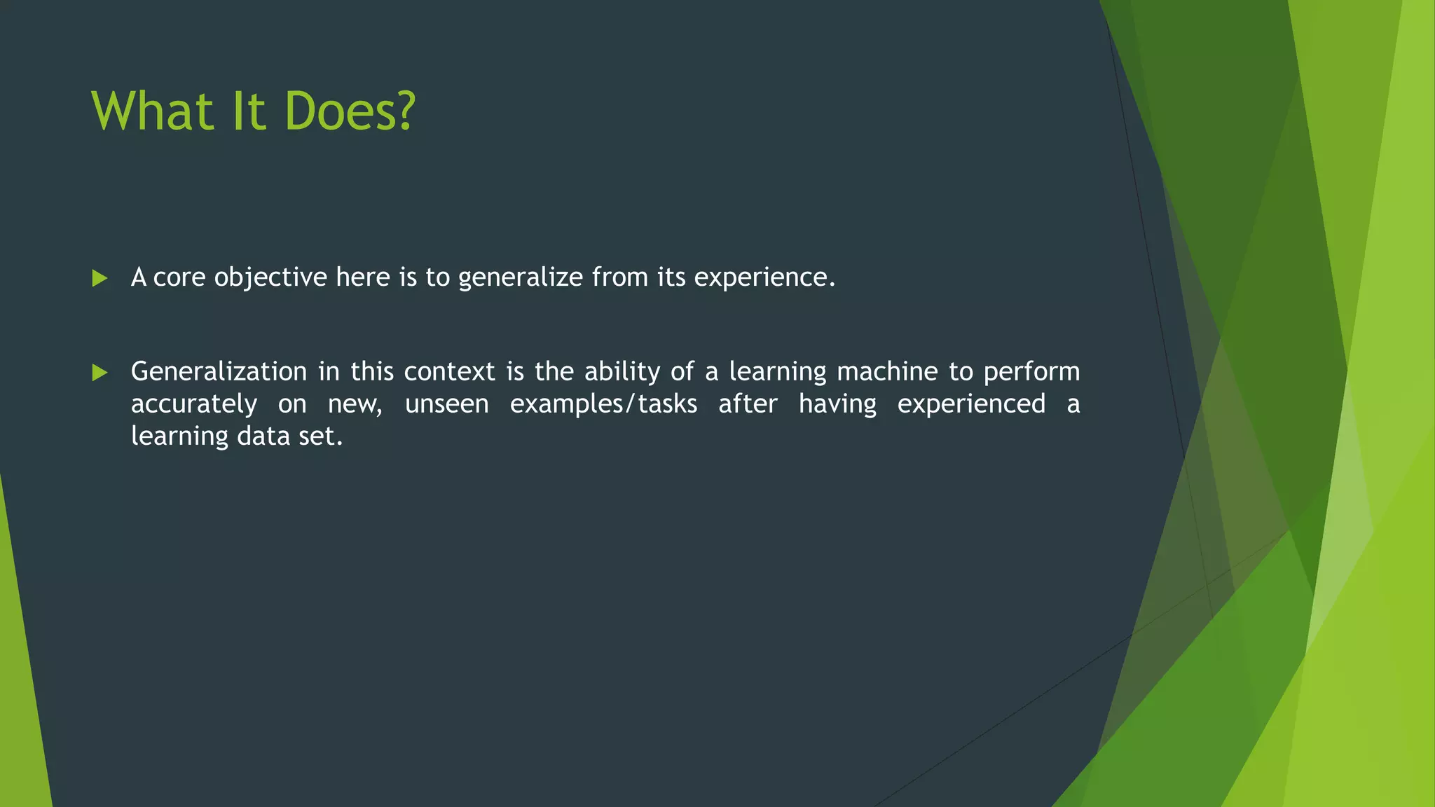 What It Does?
 A core objective here is to generalize from its experience.
 Generalization in this context is the ability of a learning machine to perform
accurately on new, unseen examples/tasks after having experienced a
learning data set.
 