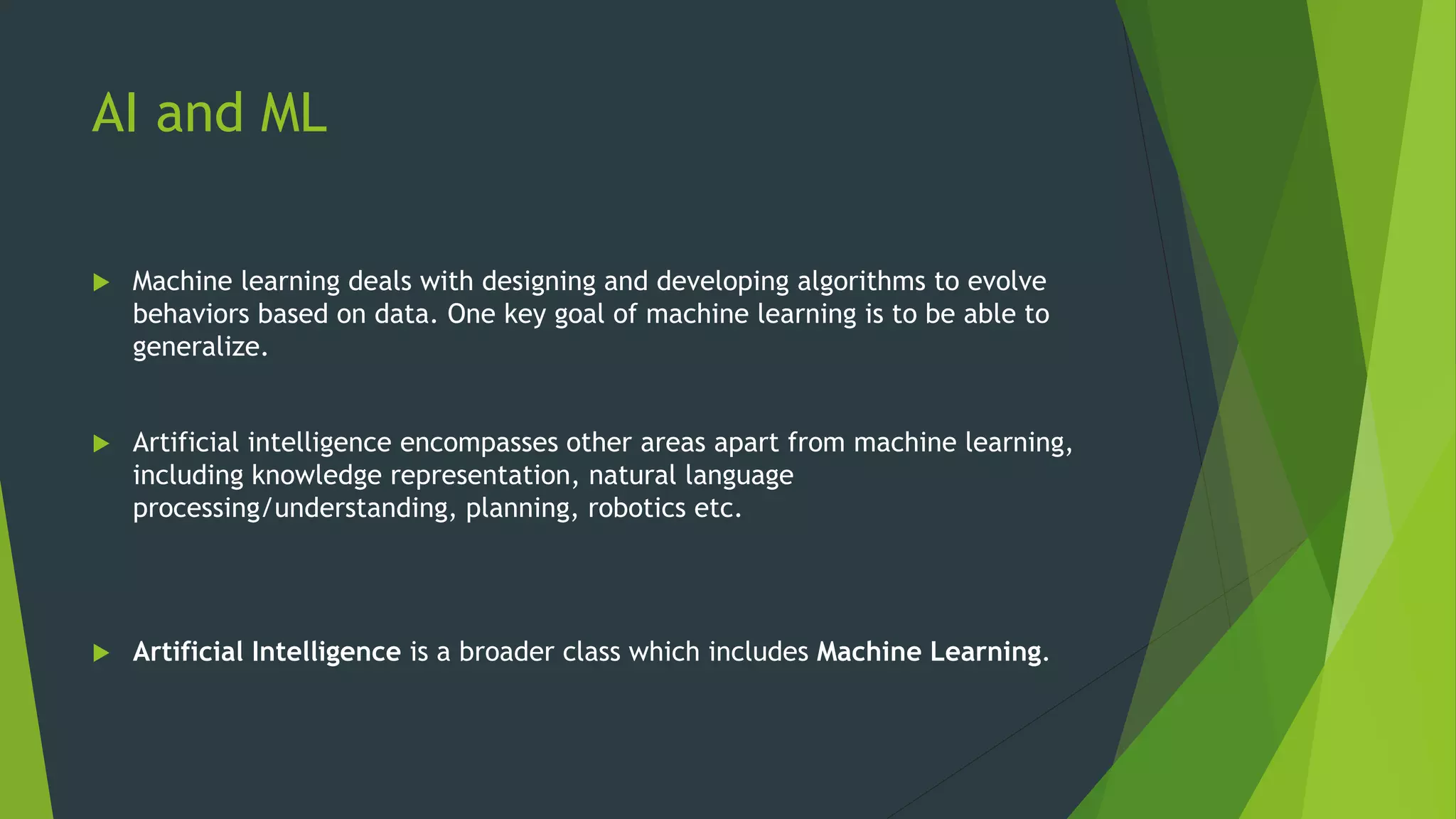 AI and ML
 Machine learning deals with designing and developing algorithms to evolve
behaviors based on data. One key goal of machine learning is to be able to
generalize.
 Artificial intelligence encompasses other areas apart from machine learning,
including knowledge representation, natural language
processing/understanding, planning, robotics etc.
 Artificial Intelligence is a broader class which includes Machine Learning.
 