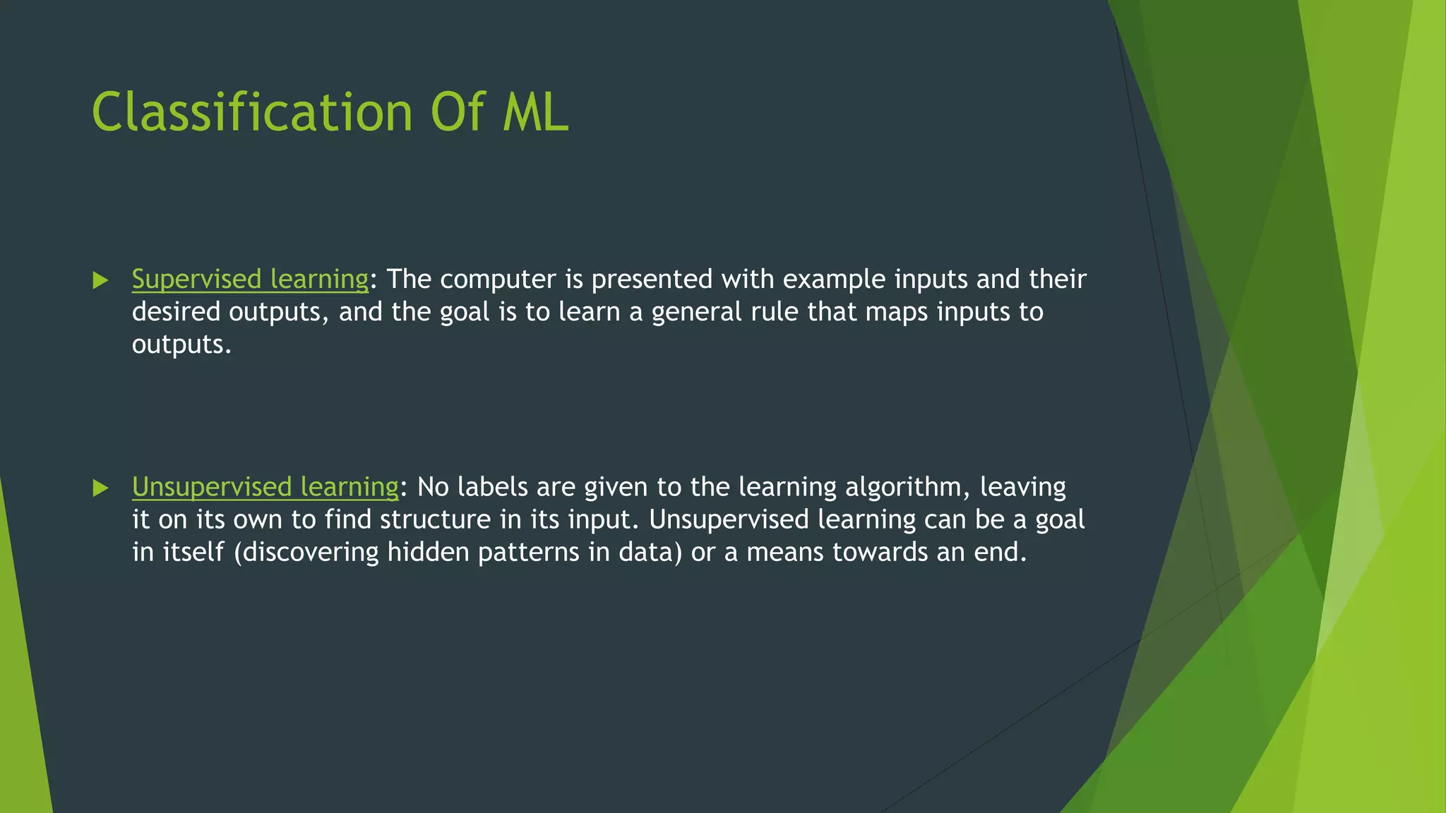 Classification Of ML
 Supervised learning: The computer is presented with example inputs and their
desired outputs, and the goal is to learn a general rule that maps inputs to
outputs.
 Unsupervised learning: No labels are given to the learning algorithm, leaving
it on its own to find structure in its input. Unsupervised learning can be a goal
in itself (discovering hidden patterns in data) or a means towards an end.
 