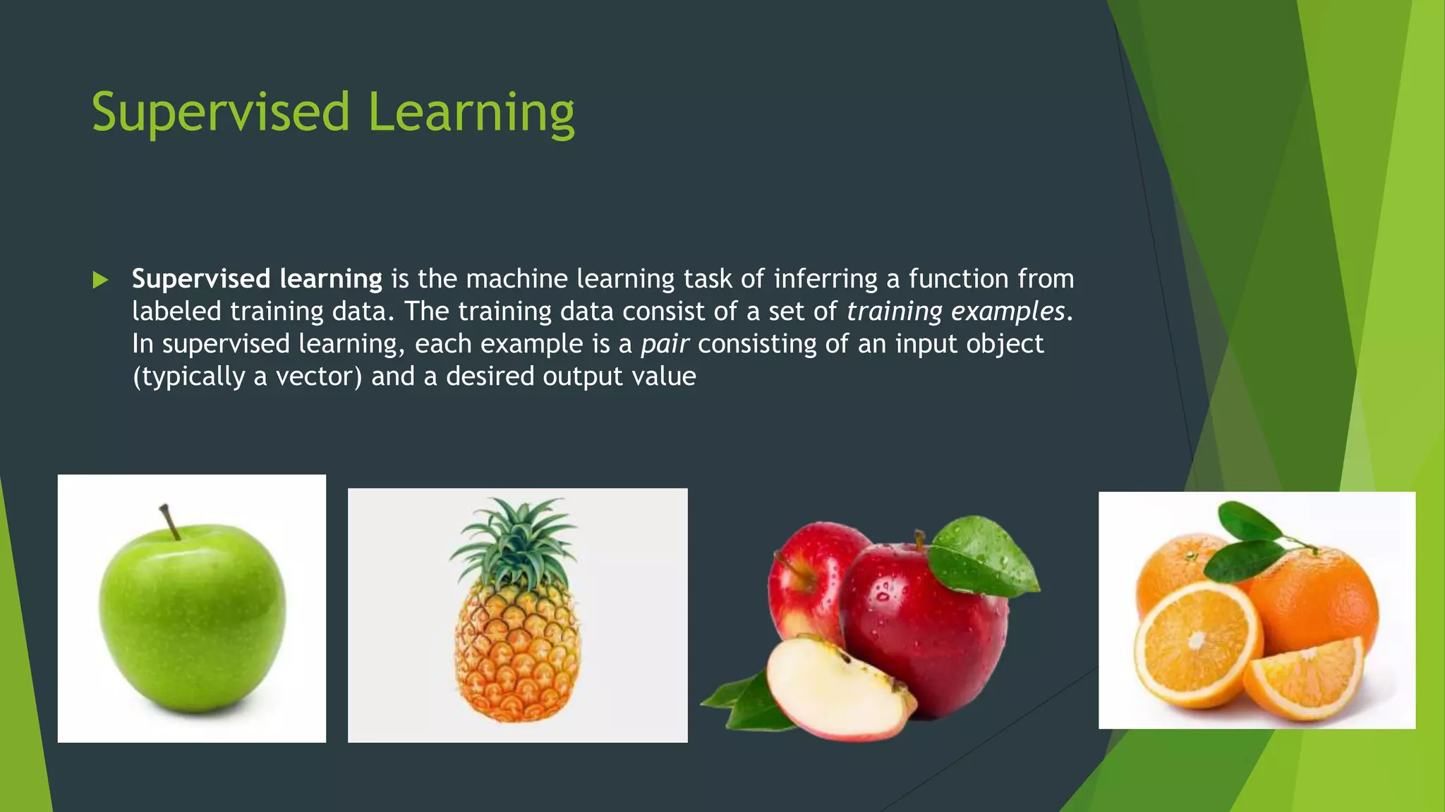 Supervised Learning
 Supervised learning is the machine learning task of inferring a function from
labeled training data. The training data consist of a set of training examples.
In supervised learning, each example is a pair consisting of an input object
(typically a vector) and a desired output value
 